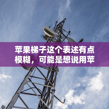 苹果梯子这个表述有点模糊,可能是想说用苹果来制作一个梯子,或者是用梯子来装饰苹果。以下是一些可能的解释和解决方案 苹果梯子这个表述有点模糊,可能是想说用苹果来制作一个梯子,或者是用梯子来装饰苹果。以下是一些可能的解释和解决方案