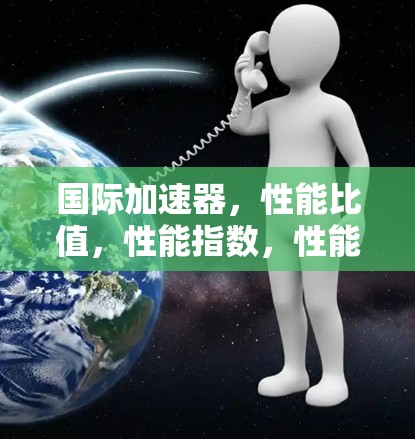 国际加速器,性能比值,性能指数,性能指数! 国际加速器,性能比值,性能指数,性能指数!