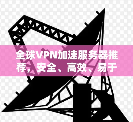 全球VPN加速服务器推荐，安全、高效、易于使用的解决方案