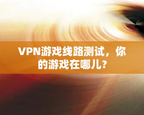 VPN游戏线路测试,你的游戏在哪儿? VPN游戏线路测试,你的游戏在哪儿?