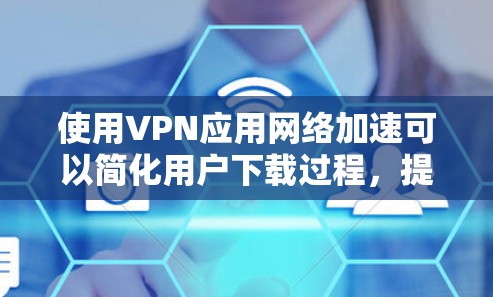 使用VPN应用网络加速可以简化用户下载过程，提高下载速度，但需要考虑网络加速的效果、用户隐私、连接速度和可能的软件依赖。以下是详细的步骤和建议