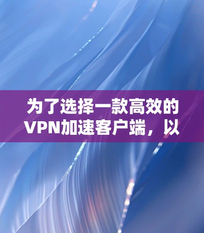为了选择一款高效的VPN加速客户端,以下是一步步的建议 为了选择一款高效的VPN加速客户端,以下是一步步的建议