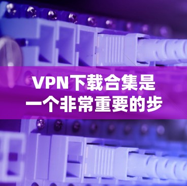 VPN下载合集是一个非常重要的步骤，因为VPN服务器通常都是加密的，下载后需要进行安全验证。以下是几种常见的VPN下载工具和软件推荐，帮助你轻松找到适合自己的VPN服务