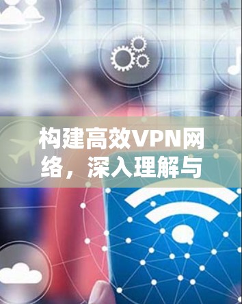 构建高效VPN网络,深入理解与优化VPN软件的重要性 构建高效VPN网络,深入理解与优化VPN软件的重要性