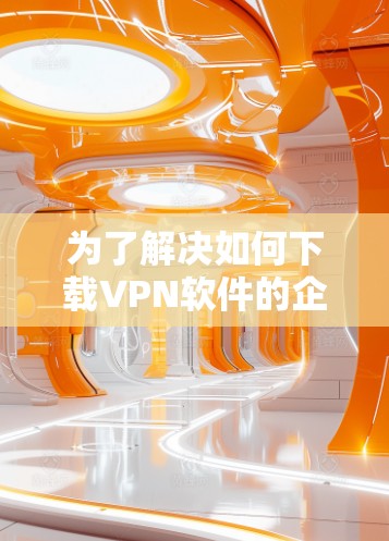 为了解决如何下载VPN软件的企业版,以下是一步步的指南 为了解决如何下载VPN软件的企业版,以下是一步步的指南