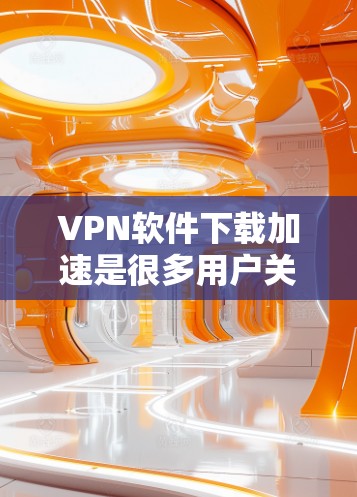 VPN软件下载加速是很多用户关心的问题。以下是一些实用的步骤和建议，帮助您更好地下载和使用VPN软件