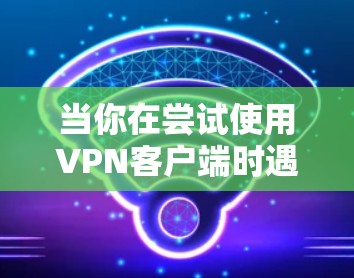 当你在尝试使用VPN客户端时遇到问题时,可以按照以下步骤逐步排查和解决问题 当你在尝试使用VPN客户端时遇到问题时,可以按照以下步骤逐步排查和解决问题