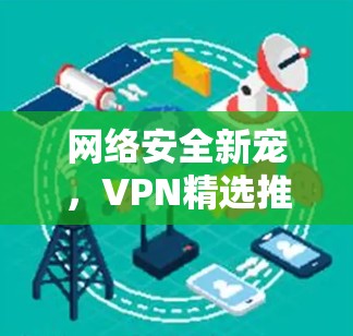 网络安全新宠,VPN精选推荐体验 网络安全新宠,VPN精选推荐体验