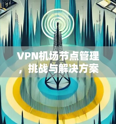 VPN机场节点管理,挑战与解决方案 VPN机场节点管理,挑战与解决方案