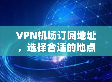 VPN机场订阅地址，选择合适的地点和套餐，享受网络服务的最佳体验