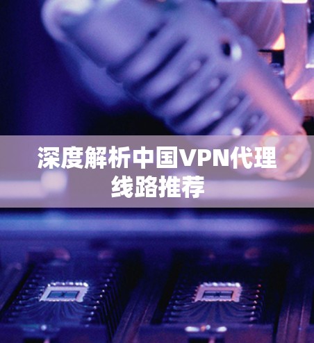 深度解析中国VPN代理线路推荐 深度解析中国VPN代理线路推荐