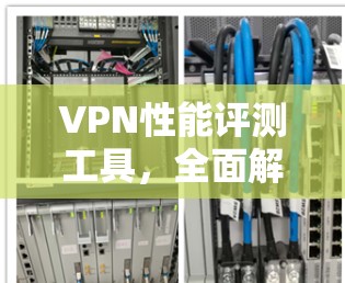 VPN性能评测工具，全面解析网络连接效率与稳定性