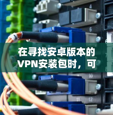 在寻找安卓版本的VPN安装包时,可以按照以下步骤进行 在寻找安卓版本的VPN安装包时,可以按照以下步骤进行