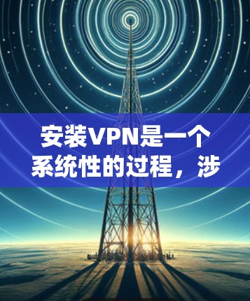 安装VPN是一个系统性的过程，涉及多个步骤和工具，以下是一个详细的指南，帮助您安全有效地安装和使用VPN